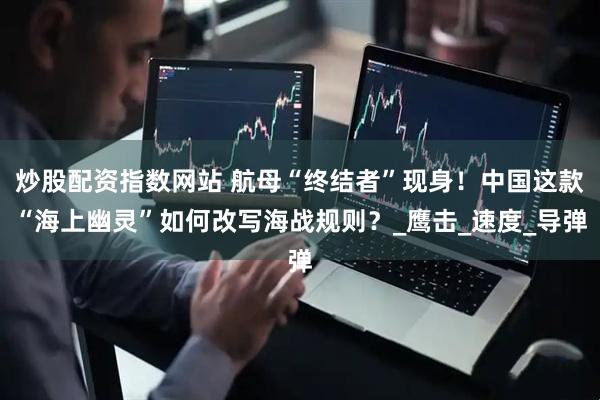 炒股配资指数网站 航母“终结者”现身！中国这款“海上幽灵”如何改写海战规则？_鹰击_速度_导弹