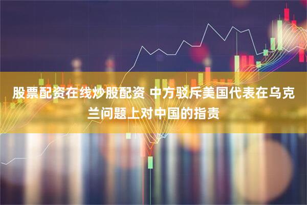 股票配资在线炒股配资 中方驳斥美国代表在乌克兰问题上对中国的指责