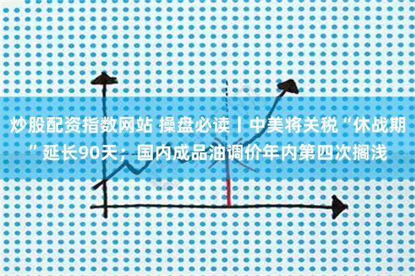 炒股配资指数网站 操盘必读丨中美将关税“休战期”延长90天；国内成品油调价年内第四次搁浅