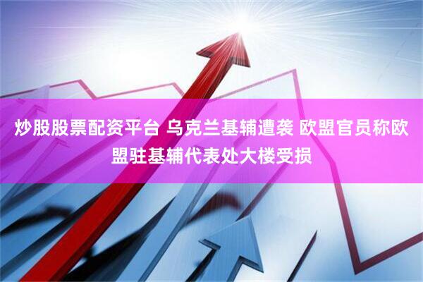 炒股股票配资平台 乌克兰基辅遭袭 欧盟官员称欧盟驻基辅代表处大楼受损