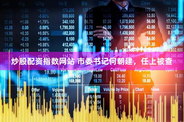 炒股配资指数网站 市委书记何朝建，任上被查