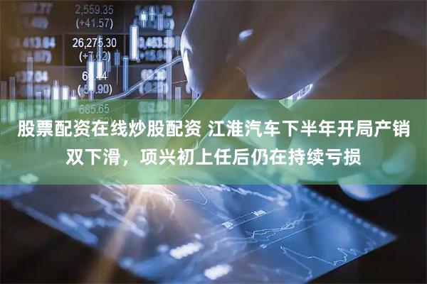 股票配资在线炒股配资 江淮汽车下半年开局产销双下滑，项兴初上任后仍在持续亏损