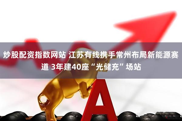 炒股配资指数网站 江苏有线携手常州布局新能源赛道 3年建40座“光储充”场站