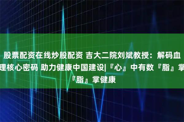 股票配资在线炒股配资 吉大二院刘斌教授：解码血脂管理核心密码 助力健康中国建设|『心』中有数『脂』掌健康
