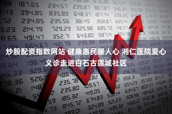 炒股配资指数网站 健康惠民暖人心 湘仁医院爱心义诊走进白石古莲城社区