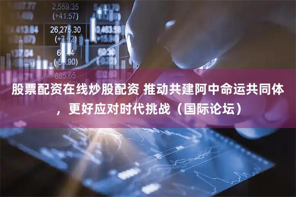 股票配资在线炒股配资 推动共建阿中命运共同体，更好应对时代挑战（国际论坛）