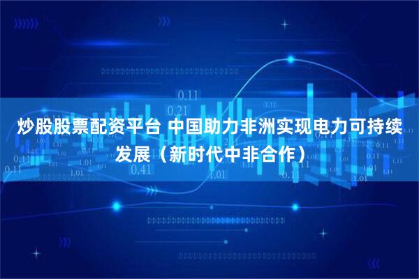 炒股股票配资平台 中国助力非洲实现电力可持续发展（新时代中非合作）